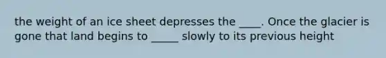 the weight of an ice sheet depresses the ____. Once the glacier is gone that land begins to _____ slowly to its previous height