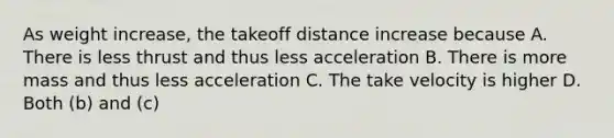 As weight increase, the takeoff distance increase because A. There is less thrust and thus less acceleration B. There is more mass and thus less acceleration C. The take velocity is higher D. Both (b) and (c)