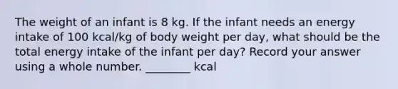 The weight of an infant is 8 kg. If the infant needs an energy intake of 100 kcal/kg of body weight per day, what should be the total energy intake of the infant per day? Record your answer using a whole number. ________ kcal