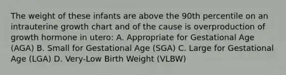 The weight of these infants are above the 90th percentile on an intrauterine growth chart and of the cause is overproduction of growth hormone in utero: A. Appropriate for Gestational Age (AGA) B. Small for Gestational Age (SGA) C. Large for Gestational Age (LGA) D. Very-Low Birth Weight (VLBW)