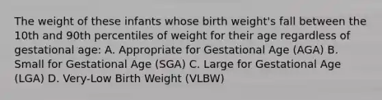 The weight of these infants whose birth weight's fall between the 10th and 90th percentiles of weight for their age regardless of gestational age: A. Appropriate for Gestational Age (AGA) B. Small for Gestational Age (SGA) C. Large for Gestational Age (LGA) D. Very-Low Birth Weight (VLBW)