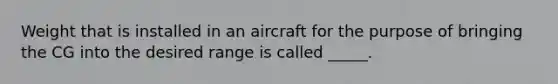 Weight that is installed in an aircraft for the purpose of bringing the CG into the desired range is called _____.