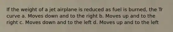 If the weight of a jet airplane is reduced as fuel is burned, the Tr curve a. Moves down and to the right b. Moves up and to the right c. Moves down and to the left d. Moves up and to the left