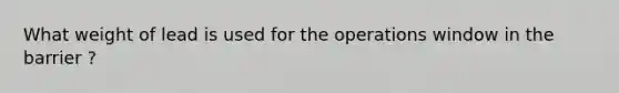 What weight of lead is used for the operations window in the barrier ?