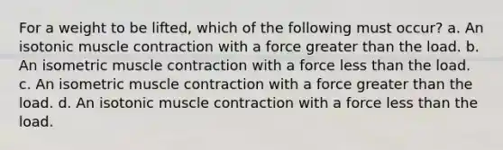 For a weight to be lifted, which of the following must occur? a. An isotonic muscle contraction with a force greater than the load. b. An isometric muscle contraction with a force less than the load. c. An isometric muscle contraction with a force greater than the load. d. An isotonic muscle contraction with a force less than the load.