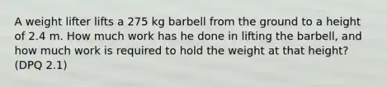 A weight lifter lifts a 275 kg barbell from the ground to a height of 2.4 m. How much work has he done in lifting the barbell, and how much work is required to hold the weight at that height? (DPQ 2.1)