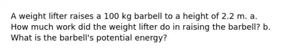 A weight lifter raises a 100 kg barbell to a height of 2.2 m. a. How much work did the weight lifter do in raising the barbell? b. What is the barbell's potential energy?