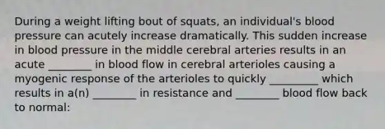 During a weight lifting bout of squats, an individual's blood pressure can acutely increase dramatically. This sudden increase in blood pressure in the middle cerebral arteries results in an acute ________ in blood flow in cerebral arterioles causing a myogenic response of the arterioles to quickly _________ which results in a(n) ________ in resistance and ________ blood flow back to normal: