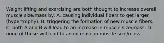 Weight lifting and exercising are both thought to increase overall muscle size/mass by: A. causing individual fibers to get larger (hypertrophy). B. triggering the formation of new muscle fibers. C. both A and B will lead to an increase in muscle size/mass. D. none of these will lead to an increase in muscle size/mass.