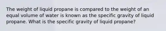 The weight of liquid propane is compared to the weight of an equal volume of water is known as the specific gravity of liquid propane. What is the specific gravity of liquid propane?