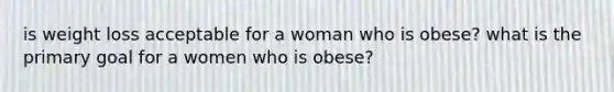 is weight loss acceptable for a woman who is obese? what is the primary goal for a women who is obese?