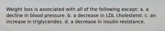 Weight loss is associated with all of the following except: a. a decline in blood pressure. b. a decrease in LDL cholesterol. c. an increase in triglycerides. d. a decrease in insulin resistance.