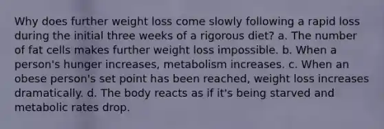 Why does further weight loss come slowly following a rapid loss during the initial three weeks of a rigorous diet? a. The number of fat cells makes further weight loss impossible. b. When a person's hunger increases, metabolism increases. c. When an obese person's set point has been reached, weight loss increases dramatically. d. The body reacts as if it's being starved and metabolic rates drop.