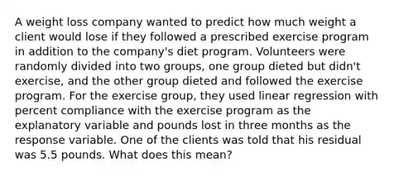 A weight loss company wanted to predict how much weight a client would lose if they followed a prescribed exercise program in addition to the company's diet program. Volunteers were randomly divided into two groups, one group dieted but didn't exercise, and the other group dieted and followed the exercise program. For the exercise group, they used linear regression with percent compliance with the exercise program as the explanatory variable and pounds lost in three months as the response variable. One of the clients was told that his residual was 5.5 pounds. What does this mean?