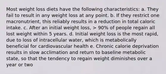 Most weight loss diets have the following characteristics: a. They fail to result in any weight loss at any point. b. If they restrict one macronutrient, this reliably results in a reduction in total caloric intake. c. After an initial weight loss, > 90% of people regain all lost weight within 5 years. d. Initial weight loss is the most rapid, due to loss of intracellular water, which is metabolically beneficial for cardiovascular health e. Chronic calorie deprivation results in slow acclimation and return to baseline metabolic state, so that the tendency to regain weight diminishes over a year or two