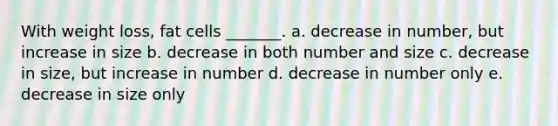 With weight loss, fat cells _______. a. decrease in number, but increase in size b. decrease in both number and size c. decrease in size, but increase in number d. decrease in number only e. decrease in size only