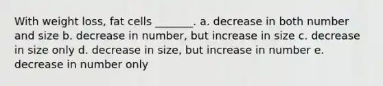 With weight loss, fat cells _______. a. decrease in both number and size b. decrease in number, but increase in size c. decrease in size only d. decrease in size, but increase in number e. decrease in number only