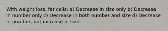 With weight loss, fat cells: a) Decrease in size only b) Decrease in number only c) Decrease in both number and size d) Decrease in number, but increase in size.