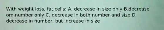 With weight loss, fat cells: A. decrease in size only B.decrease om number only C. decrease in both number and size D. decrease in number, but increase in size