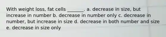 With weight loss, fat cells _______. a. decrease in size, but increase in number b. decrease in number only c. decrease in number, but increase in size d. decrease in both number and size e. decrease in size only