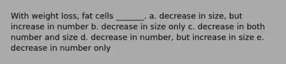 With weight loss, fat cells _______. a. decrease in size, but increase in number b. decrease in size only c. decrease in both number and size d. decrease in number, but increase in size e. decrease in number only