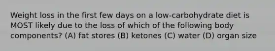 Weight loss in the first few days on a low-carbohydrate diet is MOST likely due to the loss of which of the following body components? (A) fat stores (B) ketones (C) water (D) organ size