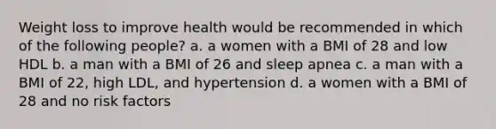 Weight loss to improve health would be recommended in which of the following people? a. a women with a BMI of 28 and low HDL b. a man with a BMI of 26 and sleep apnea c. a man with a BMI of 22, high LDL, and hypertension d. a women with a BMI of 28 and no risk factors