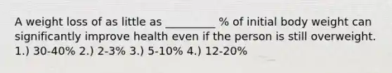 A weight loss of as little as _________ % of initial body weight can significantly improve health even if the person is still overweight. 1.) 30-40% 2.) 2-3% 3.) 5-10% 4.) 12-20%