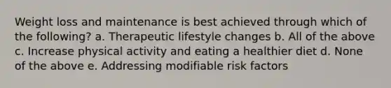 Weight loss and maintenance is best achieved through which of the following? a. Therapeutic lifestyle changes b. All of the above c. Increase physical activity and eating a healthier diet d. None of the above e. Addressing modifiable risk factors