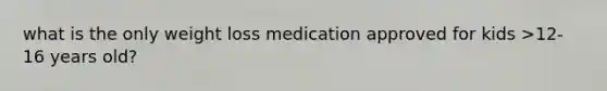 what is the only weight loss medication approved for kids >12-16 years old?