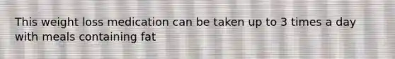 This weight loss medication can be taken up to 3 times a day with meals containing fat
