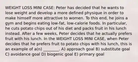 WEIGHT LOSS MINI CASE: Peter has decided that he wants to lose weight and develop a more defined physique in order to make himself more attractive to women. To this end, he joins a gym and begins eating low-fat, low-calorie foods. In particular, he cuts potato chips out of his diet and packs fruit in his lunch instead. After a few weeks, Peter decides that he actually prefers fruit with his lunch. In the WEIGHT LOSS MINI CASE, when Peter decides that he prefers fruit to potato chips with his lunch, this is an example of a(n) ________. A) approach goal B) substitute goal C) avoidance goal D) biogenic goal E) primary goal