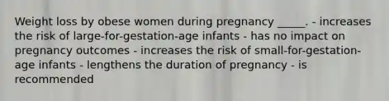 Weight loss by obese women during pregnancy _____. - increases the risk of large-for-gestation-age infants - has no impact on pregnancy outcomes - increases the risk of small-for-gestation-age infants - lengthens the duration of pregnancy - is recommended