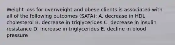 Weight loss for overweight and obese clients is associated with all of the following outcomes (SATA): A. decrease in HDL cholesterol B. decrease in triglycerides C. decrease in insulin resistance D. increase in triglycerides E. decline in blood pressure