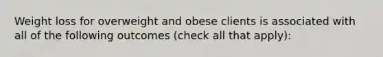 Weight loss for overweight and obese clients is associated with all of the following outcomes (check all that apply):