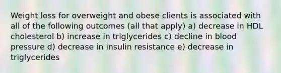 Weight loss for overweight and obese clients is associated with all of the following outcomes (all that apply) a) decrease in HDL cholesterol b) increase in triglycerides c) decline in blood pressure d) decrease in insulin resistance e) decrease in triglycerides