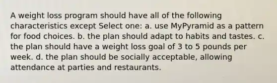 A weight loss program should have all of the following characteristics except Select one: a. use MyPyramid as a pattern for food choices. b. the plan should adapt to habits and tastes. c. the plan should have a weight loss goal of 3 to 5 pounds per week. d. the plan should be socially acceptable, allowing attendance at parties and restaurants.