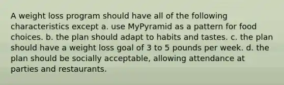 A weight loss program should have all of the following characteristics except a. use MyPyramid as a pattern for food choices. b. the plan should adapt to habits and tastes. c. the plan should have a weight loss goal of 3 to 5 pounds per week. d. the plan should be socially acceptable, allowing attendance at parties and restaurants.