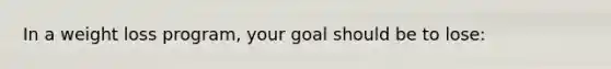 In a weight loss program, your goal should be to lose: