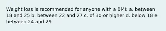 Weight loss is recommended for anyone with a BMI: a. between 18 and 25 b. between 22 and 27 c. of 30 or higher d. below 18 e. between 24 and 29