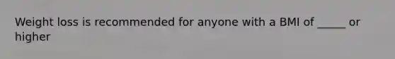 Weight loss is recommended for anyone with a BMI of _____ or higher