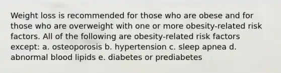 Weight loss is recommended for those who are obese and for those who are overweight with one or more obesity-related risk factors. All of the following are obesity-related risk factors except: a. osteoporosis b. hypertension c. sleep apnea d. abnormal blood lipids e. diabetes or prediabetes