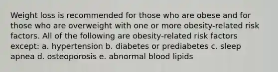 Weight loss is recommended for those who are obese and for those who are overweight with one or more obesity-related risk factors. All of the following are obesity-related risk factors except: a. hypertension b. diabetes or prediabetes c. sleep apnea d. osteoporosis e. abnormal blood lipids