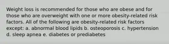 Weight loss is recommended for those who are obese and for those who are overweight with one or more obesity-related risk factors. All of the following are obesity-related risk factors except: a. abnormal blood lipids b. osteoporosis c. hypertension d. sleep apnea e. diabetes or prediabetes