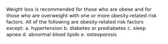 Weight loss is recommended for those who are obese and for those who are overweight with one or more obesity-related risk factors. All of the following are obesity-related risk factors except: a. hypertension b. diabetes or prediabetes c. sleep apnea d. abnormal blood lipids e. osteoporosis