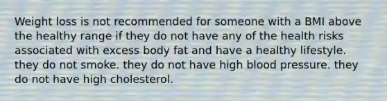 Weight loss is not recommended for someone with a BMI above the healthy range if they do not have any of the health risks associated with excess body fat and have a healthy lifestyle. they do not smoke. they do not have high blood pressure. they do not have high cholesterol.