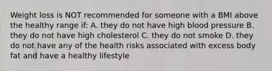 Weight loss is NOT recommended for someone with a BMI above the healthy range if: A. they do not have high blood pressure B. they do not have high cholesterol C. they do not smoke D. they do not have any of the health risks associated with excess body fat and have a healthy lifestyle