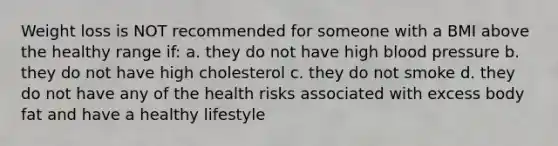 Weight loss is NOT recommended for someone with a BMI above the healthy range if: a. they do not have high blood pressure b. they do not have high cholesterol c. they do not smoke d. they do not have any of the health risks associated with excess body fat and have a healthy lifestyle