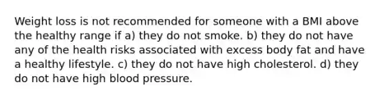 Weight loss is not recommended for someone with a BMI above the healthy range if a) they do not smoke. b) they do not have any of the health risks associated with excess body fat and have a healthy lifestyle. c) they do not have high cholesterol. d) they do not have high blood pressure.