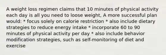 A weight loss regimen claims that 10 minutes of physical activity each day is all you need to loose weight, A more successful plan would: * focus solely on calorie restriction * also include dietary strategies to reduce energy intake * incorporate 60 to 90 minutes of physical activity per day * also include behavior modification strategies, such as self-monitoring of diet and exercise